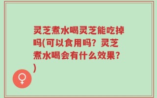 灵芝煮水喝灵芝能吃掉吗(可以食用吗？灵芝煮水喝会有什么效果？)