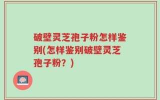破壁灵芝孢子粉怎样鉴别(怎样鉴别破壁灵芝孢子粉？)