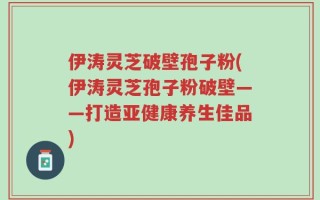 伊涛灵芝破壁孢子粉(伊涛灵芝孢子粉破壁——打造亚健康养生佳品)