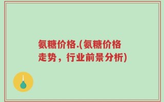 氨糖价格.(氨糖价格走势，行业前景分析)