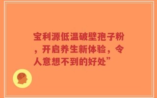 宝利源低温破壁孢子粉，开启养生新体验，令人意想不到的好处”