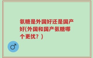 氨糖是外国好还是国产好(外国和国产氨糖哪个更优？)