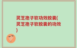 灵芝孢子软功效胶囊(灵芝孢子软胶囊的功效)