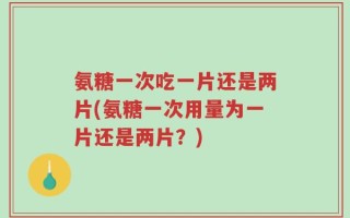 氨糖一次吃一片还是两片(氨糖一次用量为一片还是两片？)