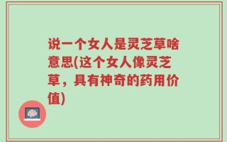 说一个女人是灵芝草啥意思(这个女人像灵芝草，具有神奇的药用价值)