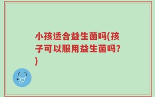 小孩适合益生菌吗(孩子可以服用益生菌吗？)