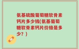 氨基硫酸葡萄糖软骨素钙片多少钱(氨基葡萄糖软骨素钙片价格是多少？)