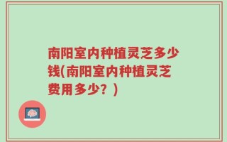南阳室内种植灵芝多少钱(南阳室内种植灵芝费用多少？)