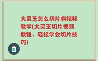 大灵芝怎么切片啊视频教学(大灵芝切片视频教程，轻松学会切片技巧)