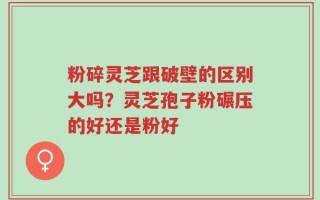 粉碎灵芝跟破壁的区别大吗？灵芝孢子粉碾压的好还是粉好