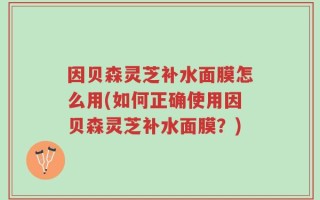 因贝森灵芝补水面膜怎么用(如何正确使用因贝森灵芝补水面膜？)