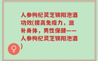 人参枸杞灵芝锁阳泡酒功效(提高免疫力，滋补身体，男性保健——人参枸杞灵芝锁阳泡酒)
