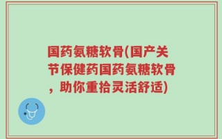 国药氨糖软骨(国产关节保健药国药氨糖软骨，助你重拾灵活舒适)