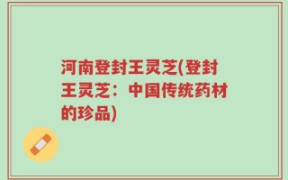 河南登封王灵芝(登封王灵芝：中国传统药材的珍品)