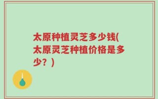 太原种植灵芝多少钱(太原灵芝种植价格是多少？)