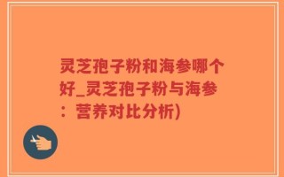 灵芝孢子粉和海参哪个好_灵芝孢子粉与海参：营养对比分析)