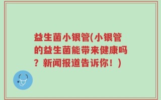 益生菌小银管(小银管的益生菌能带来健康吗？新闻报道告诉你！)