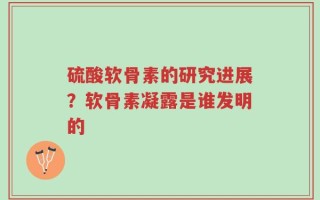 硫酸软骨素的研究进展？软骨素凝露是谁发明的