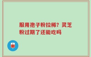 服用孢子粉拉稀？灵芝粉过期了还能吃吗