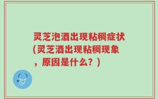 灵芝泡酒出现粘稠症状(灵芝酒出现粘稠现象，原因是什么？)