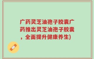 广药灵芝油孢子胶囊广药推出灵芝油孢子胶囊，全面提升健康养生)