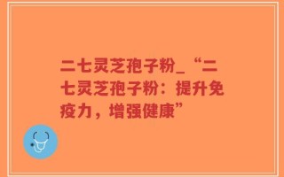 二七灵芝孢子粉_“二七灵芝孢子粉：提升免疫力，增强健康”