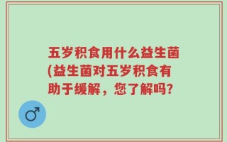 五岁积食用什么益生菌(益生菌对五岁积食有助于缓解，您了解吗？