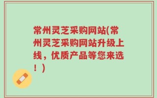 常州灵芝采购网站(常州灵芝采购网站升级上线，优质产品等您来选！)