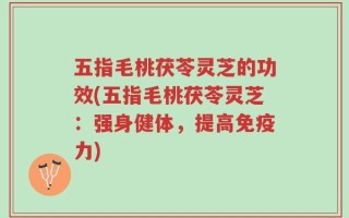 五指毛桃茯苓灵芝的功效(五指毛桃茯苓灵芝：强身健体，提高免疫力)