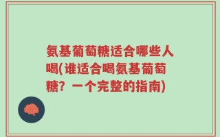 氨基葡萄糖适合哪些人喝(谁适合喝氨基葡萄糖？一个完整的指南)