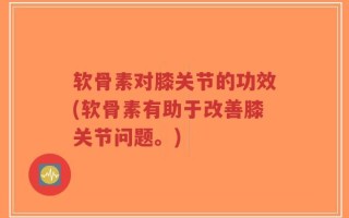软骨素对膝关节的功效(软骨素有助于改善膝关节问题。)
