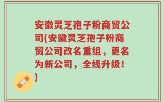 安徽灵芝孢子粉商贸公司(安徽灵芝孢子粉商贸公司改名重组，更名为新公司，全线升级！)