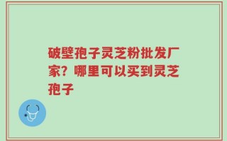 破壁孢子灵芝粉批发厂家？哪里可以买到灵芝孢子