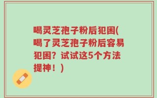 喝灵芝孢子粉后犯困(喝了灵芝孢子粉后容易犯困？试试这5个方法提神！)