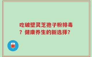 吃破壁灵芝孢子粉排毒？健康养生的新选择？