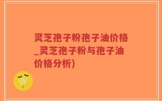 灵芝孢子粉孢子油价格_灵芝孢子粉与孢子油价格分析)