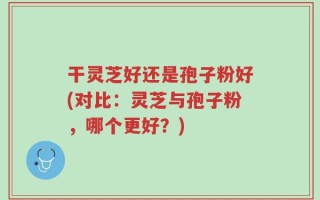 干灵芝好还是孢子粉好(对比：灵芝与孢子粉，哪个更好？)
