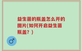 益生菌的瓶盖怎么开的图片(如何开启益生菌瓶盖？)