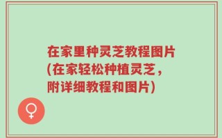 在家里种灵芝教程图片(在家轻松种植灵芝，附详细教程和图片)