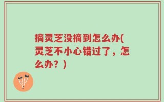 摘灵芝没摘到怎么办(灵芝不小心错过了，怎么办？)
