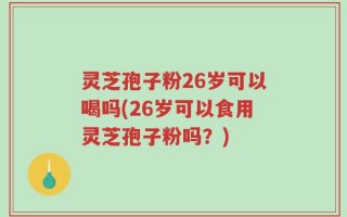 灵芝孢子粉26岁可以喝吗(26岁可以食用灵芝孢子粉吗？)