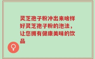 灵芝孢子粉冲出来啥样好灵芝孢子粉的泡法，让您拥有健康美味的饮品