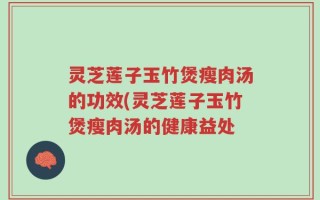 灵芝莲子玉竹煲瘦肉汤的功效(灵芝莲子玉竹煲瘦肉汤的健康益处