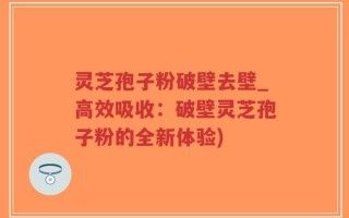灵芝孢子粉破壁去壁_高效吸收：破壁灵芝孢子粉的全新体验)