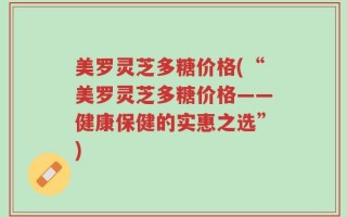 美罗灵芝多糖价格(“美罗灵芝多糖价格——健康保健的实惠之选”)