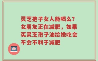 灵芝孢子女人能喝么？女朋友正在减肥，如果买灵芝孢子油给她吃会不会不利于减肥