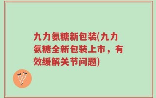 九力氨糖新包装(九力氨糖全新包装上市，有效缓解关节问题)