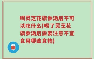喝灵芝花旗参汤后不可以吃什么(喝了灵芝花旗参汤后需要注意不宜食用哪些食物)