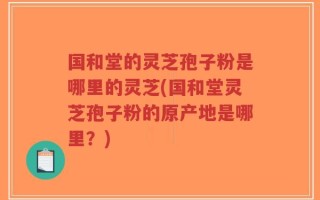 国和堂的灵芝孢子粉是哪里的灵芝(国和堂灵芝孢子粉的原产地是哪里？)