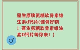 蓬生原牌氨糖软骨素维生素d钙片(健骨好物！蓬生氨糖软骨素维生素D钙片等你来！)